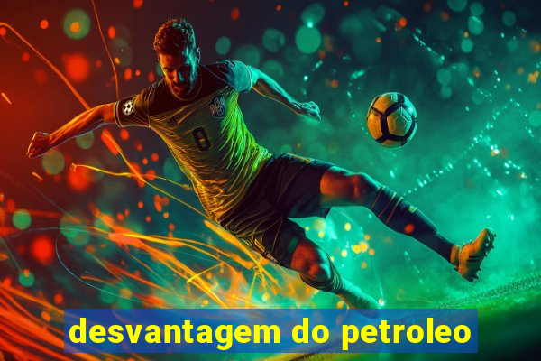 desvantagem do petroleo
